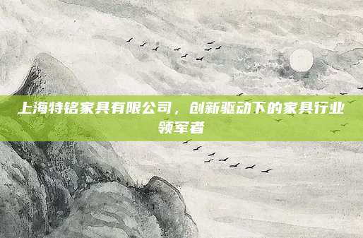 上海特铭家具有限公司，创新驱动下的家具行业领军者