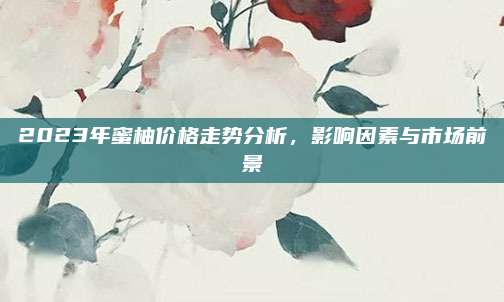 2023年蜜柚价格走势分析，影响因素与市场前景