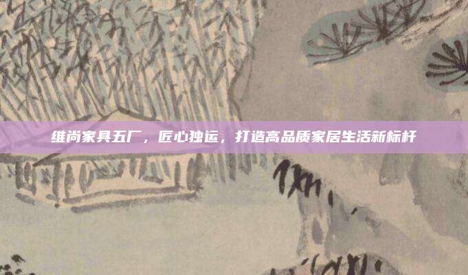 维尚家具五厂，匠心独运，打造高品质家居生活新标杆