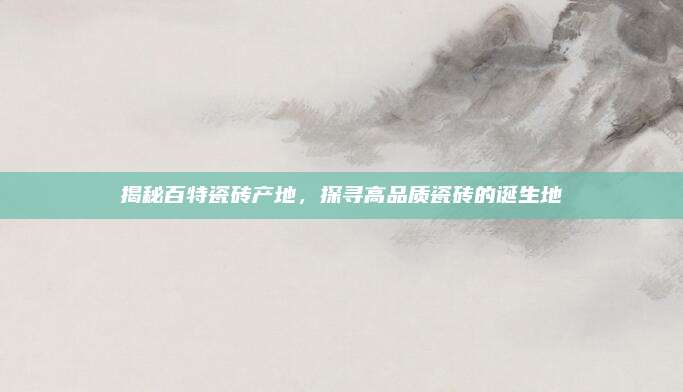 揭秘百特瓷砖产地，探寻高品质瓷砖的诞生地
