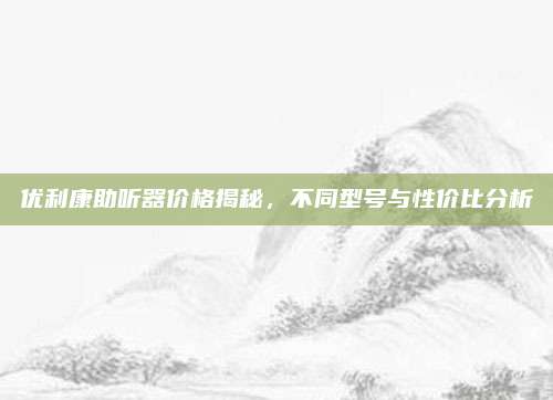 优利康助听器价格揭秘，不同型号与性价比分析