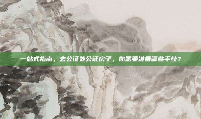 一站式指南，去公证处公证房子，你需要准备哪些手续？