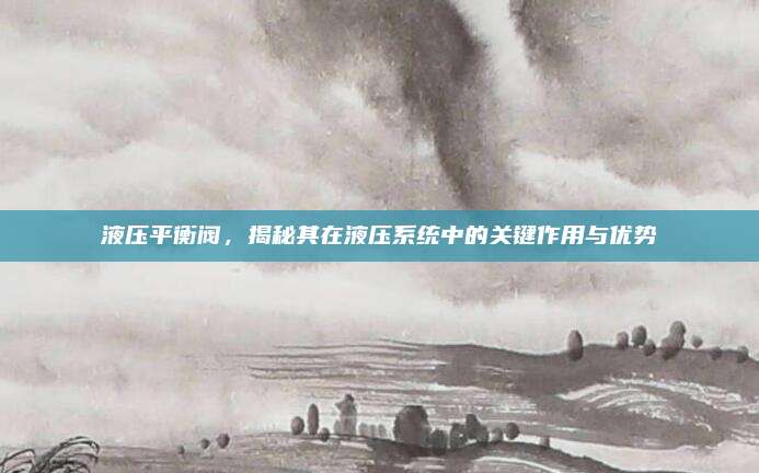 液压平衡阀，揭秘其在液压系统中的关键作用与优势