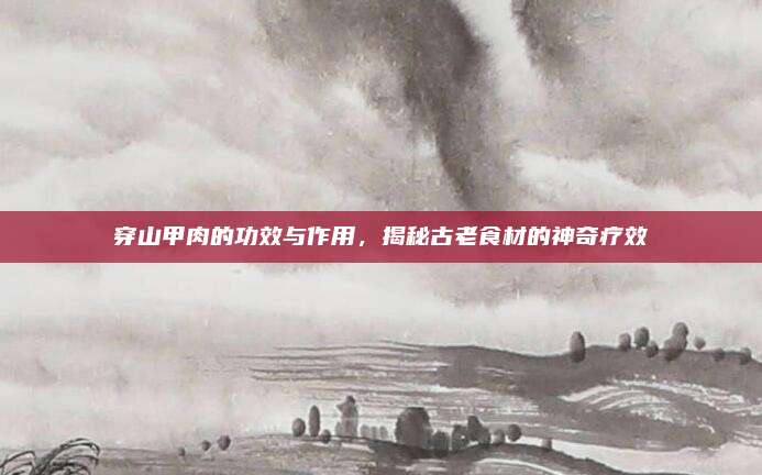 穿山甲肉的功效与作用，揭秘古老食材的神奇疗效
