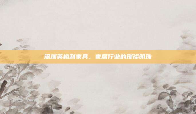 深圳英格利家具，家居行业的璀璨明珠
