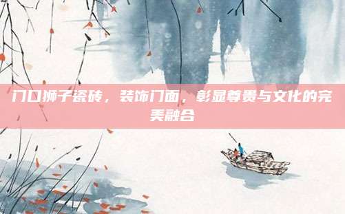 门口狮子瓷砖，装饰门面，彰显尊贵与文化的完美融合