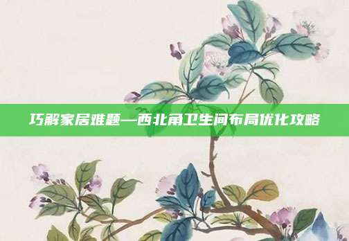 巧解家居难题—西北角卫生间布局优化攻略