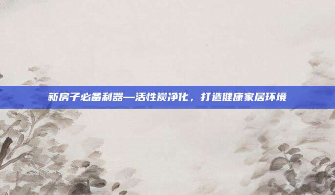 新房子必备利器—活性炭净化，打造健康家居环境