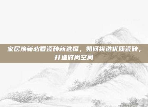 家居焕新必看瓷砖新选择，如何挑选优质瓷砖，打造时尚空间