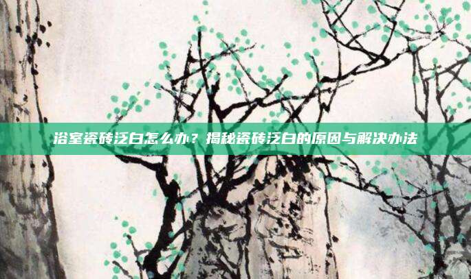 浴室瓷砖泛白怎么办？揭秘瓷砖泛白的原因与解决办法