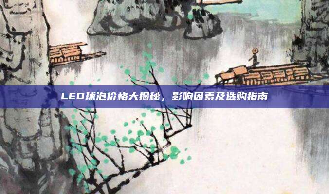 LED球泡价格大揭秘，影响因素及选购指南