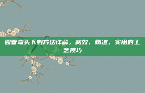 圆管弯头下料方法详解，高效、精准、实用的工艺技巧