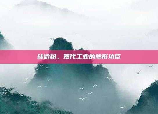硅微粉，现代工业的隐形功臣