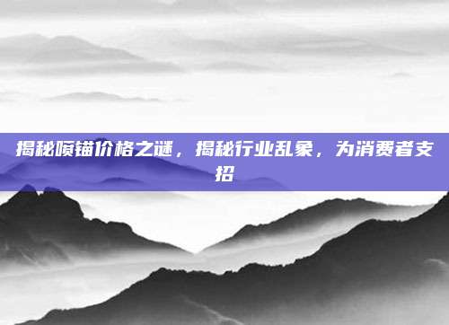 揭秘喷锚价格之谜，揭秘行业乱象，为消费者支招