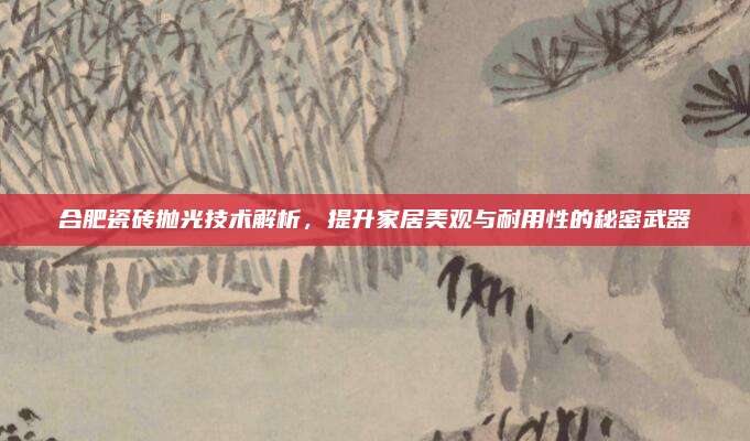 合肥瓷砖抛光技术解析，提升家居美观与耐用性的秘密武器
