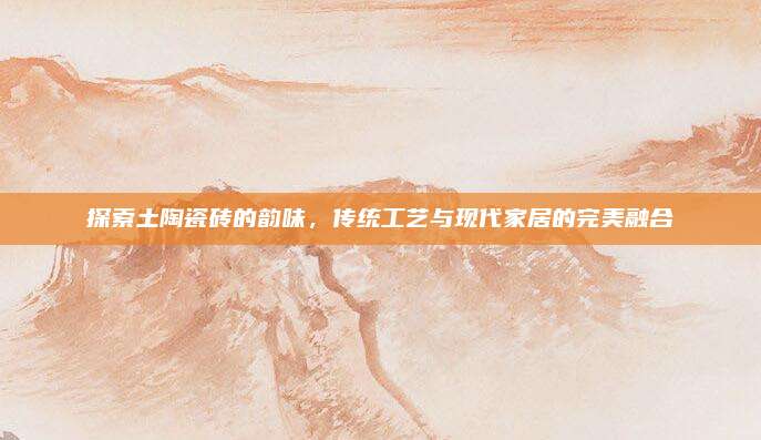 探索土陶瓷砖的韵味，传统工艺与现代家居的完美融合