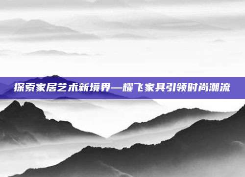 探索家居艺术新境界—耀飞家具引领时尚潮流