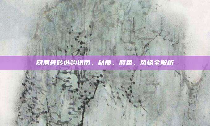 厨房瓷砖选购指南，材质、颜色、风格全解析