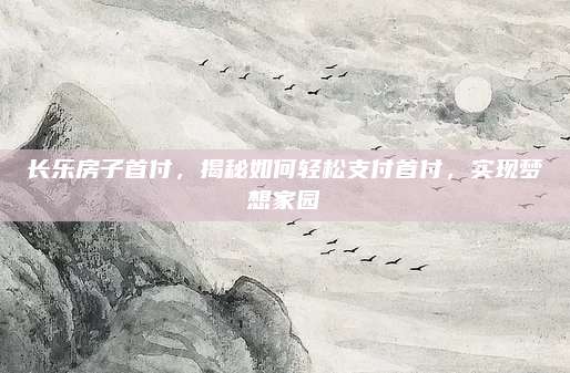 长乐房子首付，揭秘如何轻松支付首付，实现梦想家园