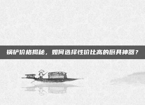 锅铲价格揭秘，如何选择性价比高的厨具神器？