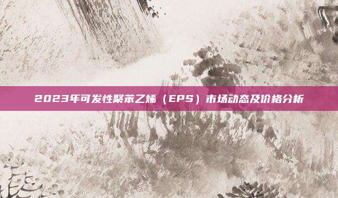 2023年可发性聚苯乙烯（EPS）市场动态及价格分析