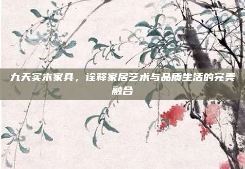 九天实木家具，诠释家居艺术与品质生活的完美融合