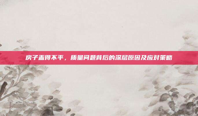 房子盖得不平，质量问题背后的深层原因及应对策略
