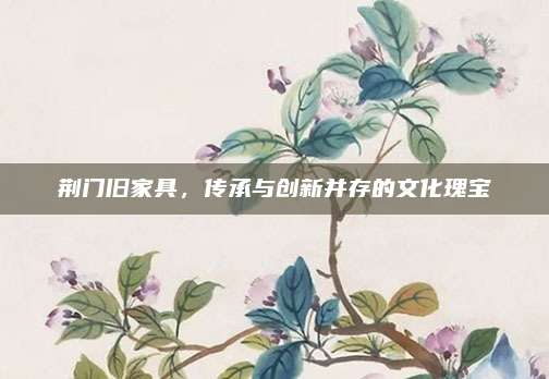 荆门旧家具，传承与创新并存的文化瑰宝