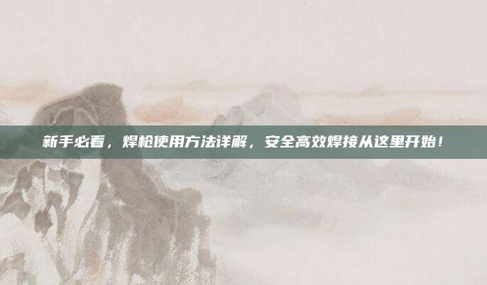 新手必看，焊枪使用方法详解，安全高效焊接从这里开始！