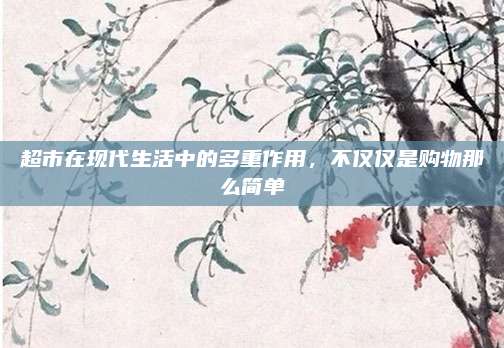 超市在现代生活中的多重作用，不仅仅是购物那么简单