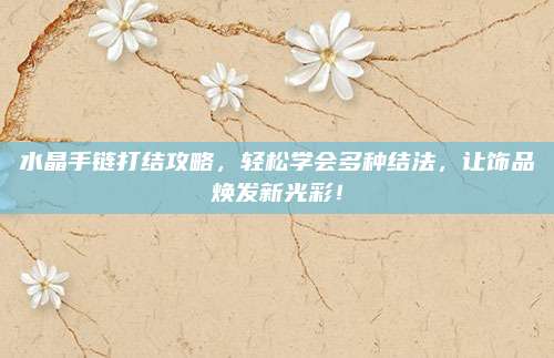 水晶手链打结攻略，轻松学会多种结法，让饰品焕发新光彩！