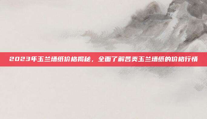 2023年玉兰墙纸价格揭秘，全面了解各类玉兰墙纸的价格行情
