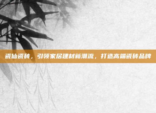 瓷仙瓷砖，引领家居建材新潮流，打造高端瓷砖品牌
