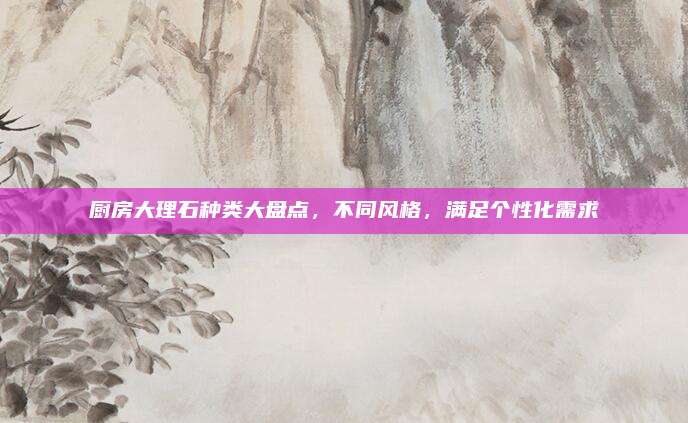 厨房大理石种类大盘点，不同风格，满足个性化需求
