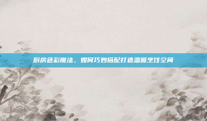 厨房色彩魔法，如何巧妙搭配打造温馨烹饪空间