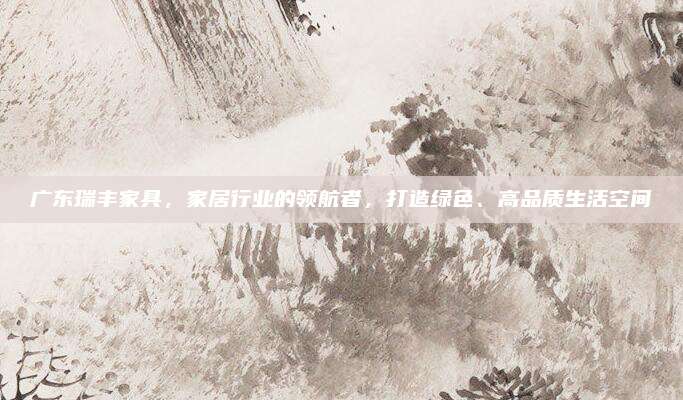 广东瑞丰家具，家居行业的领航者，打造绿色、高品质生活空间
