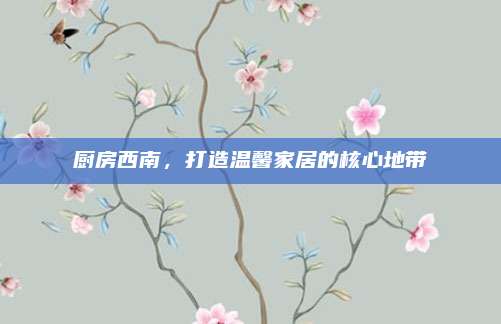 厨房西南，打造温馨家居的核心地带