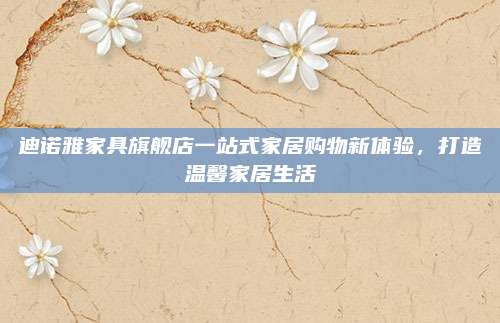 迪诺雅家具旗舰店一站式家居购物新体验，打造温馨家居生活