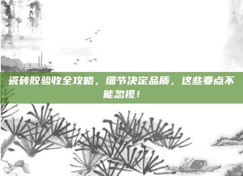 瓷砖胶验收全攻略，细节决定品质，这些要点不能忽视！