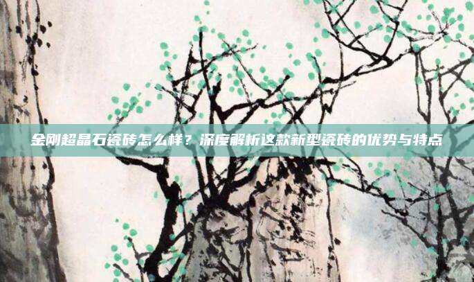 金刚超晶石瓷砖怎么样？深度解析这款新型瓷砖的优势与特点