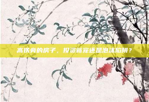 高铁旁的房子，投资新宠还是泡沫陷阱？