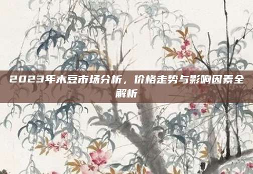 2023年木豆市场分析，价格走势与影响因素全解析