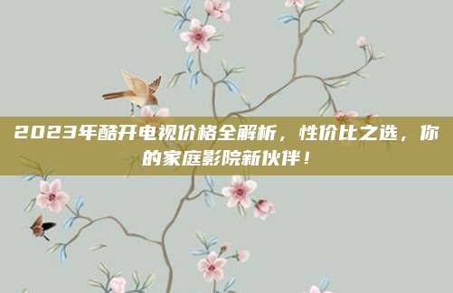 2023年酷开电视价格全解析，性价比之选，你的家庭影院新伙伴！