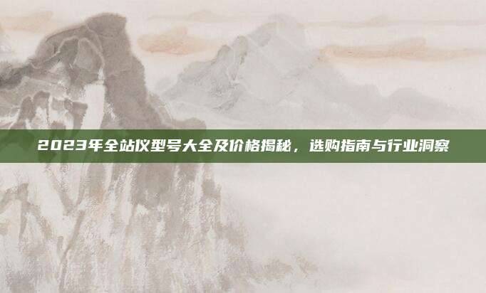 2023年全站仪型号大全及价格揭秘，选购指南与行业洞察
