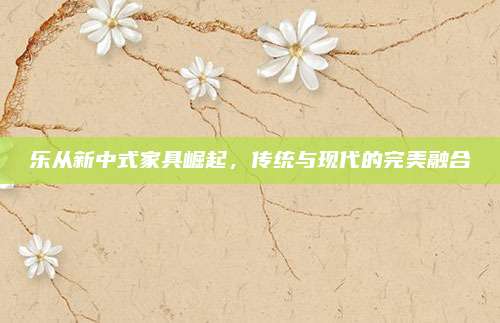 乐从新中式家具崛起，传统与现代的完美融合