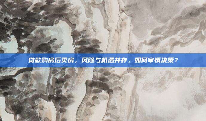 贷款购房后卖房，风险与机遇并存，如何审慎决策？