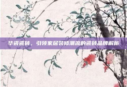 华瓷瓷砖，引领家居装修潮流的瓷砖品牌解析