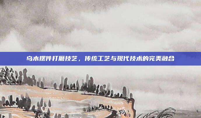 乌木摆件打磨技艺，传统工艺与现代技术的完美融合