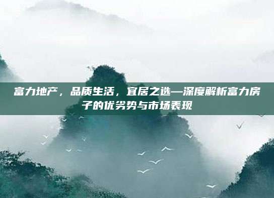富力地产，品质生活，宜居之选—深度解析富力房子的优劣势与市场表现