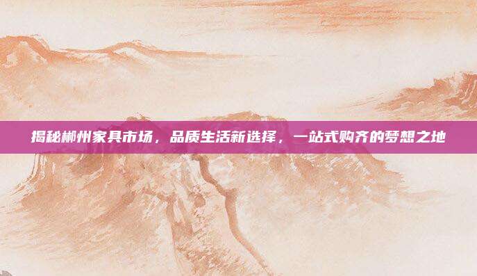 揭秘郴州家具市场，品质生活新选择，一站式购齐的梦想之地